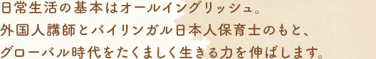 日常生活の基本はオールイングリッシュ。外國人講師とバイリンガル日本人保育士のもと、グローバル時代をたくましく生きる力を伸ばします。