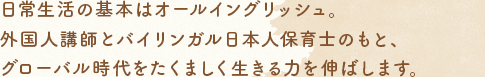 日常生活の基本はオールイングリッシュ。外國(guó)人講師とバイリンガル日本人保育士のもと、グローバル時(shí)代をたくましく生きる力を伸ばします。