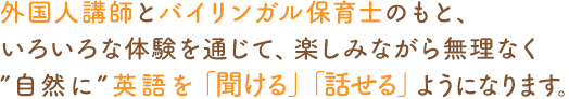 外國人講師とバイリンガル保育士のもと、いろいろな體験を通じて、楽しみながら無理なく“自然に”英語を「聞ける」「話せる」ようになります。